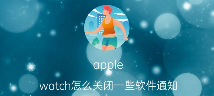 apple watch怎么关闭一些软件通知 苹果手表后面灯怎么关？